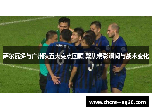 萨尔瓦多与广州队五大亮点回顾 聚焦精彩瞬间与战术变化