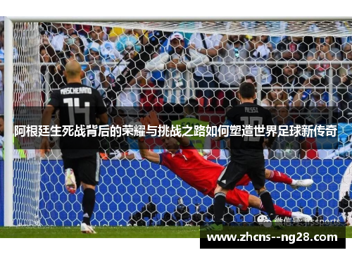 阿根廷生死战背后的荣耀与挑战之路如何塑造世界足球新传奇 阿根廷生死战背后的荣耀与挑战之路如何塑造世界足球新传奇