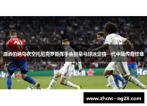 泪洒伯纳乌夜空托尼克罗斯挥手告别皇马球迷定格一代中场传奇终章