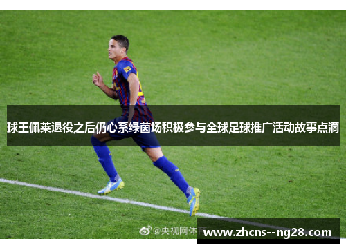 球王佩莱退役之后仍心系绿茵场积极参与全球足球推广活动故事点滴