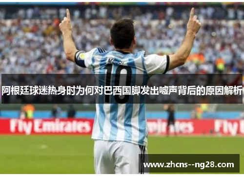 阿根廷球迷热身时为何对巴西国脚发出嘘声背后的原因解析