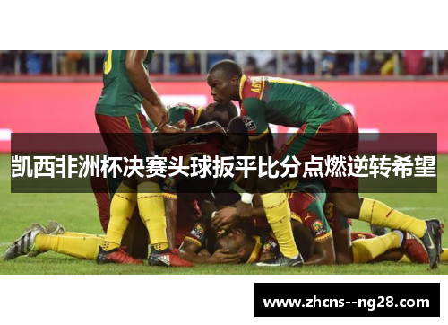 凯西非洲杯决赛头球扳平比分点燃逆转希望